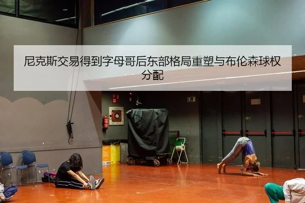 尼克斯交易得到字母哥后东部格局重塑与布伦森球权分配